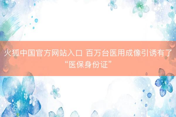 火狐中国官方网站入口 百万台医用成像引诱有了“医保身份证”
