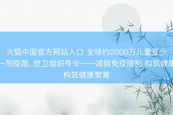 火狐中国官方网站入口 全球约2000万儿童至少错过一剂疫苗， 世卫组织号令——减弱免疫限制 构筑健康樊篱