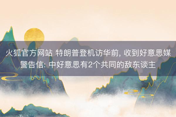 火狐官方网站 特朗普登机访华前， 收到好意思媒警告信: 中好意思有2个共同的敌东谈主