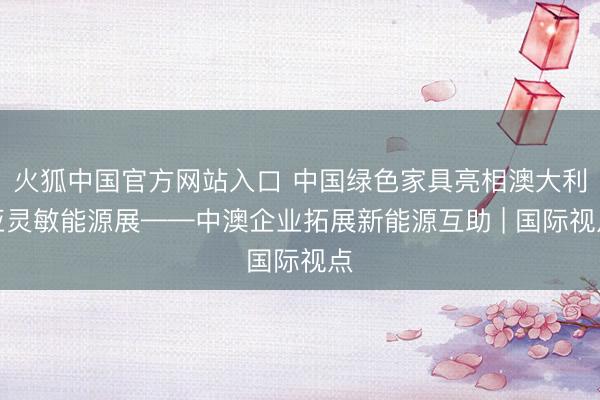 火狐中国官方网站入口 中国绿色家具亮相澳大利亚灵敏能源展——中澳企业拓展新能源互助 | 国际视点