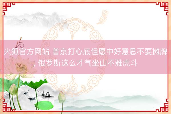 火狐官方网站 普京打心底但愿中好意思不要摊牌， 俄罗斯这么才气坐山不雅虎斗