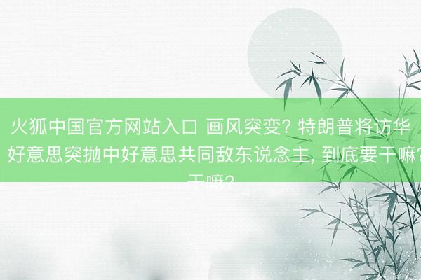 火狐中国官方网站入口 画风突变? 特朗普将访华， 好意思突抛中好意思共同敌东说念主， 到底要干嘛?