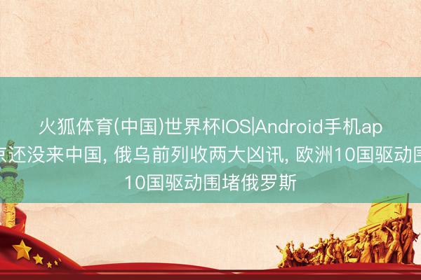 火狐体育(中国)世界杯IOS|Android手机app下载 普京还没来中国， 俄乌前列收两大凶讯， 欧洲10国驱动围堵俄罗斯