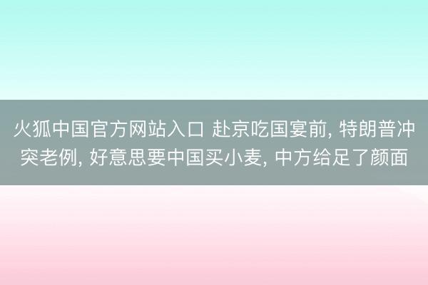 火狐中国官方网站入口 赴京吃国宴前， 特朗普冲突老例， 好意思要中国买小麦， 中方给足了颜面
