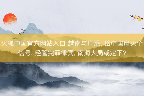 火狐中国官方网站入口 越南与印尼， 给中国磨灭个信号， 经管完菲律宾， 南海大局或定下?