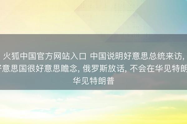 火狐中国官方网站入口 中国说明好意思总统来访， 好意思国很好意思瞻念， 俄罗斯放话， 不会在华见特朗普