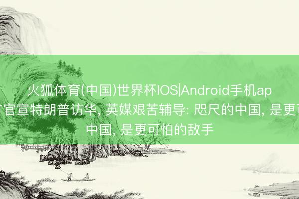 火狐体育(中国)世界杯IOS|Android手机app下载 中方官宣特朗普访华， 英媒艰苦辅导: 咫尺的中国， 是更可怕的敌手