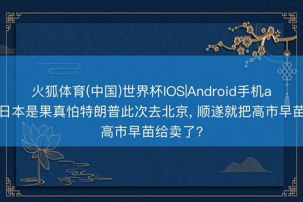 火狐体育(中国)世界杯IOS|Android手机app下载 日本是果真怕特朗普此次去北京, 顺遂就把高市早苗给卖了?