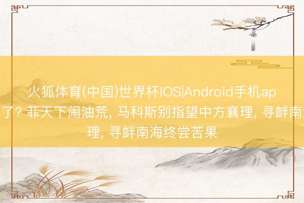 火狐体育(中国)世界杯IOS|Android手机app下载 没救了? 菲天下闹油荒， 马科斯别指望中方襄理， 寻衅南海终尝苦果