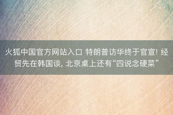 火狐中国官方网站入口 特朗普访华终于官宣! 经贸先在韩国谈， 北京桌上还有“四说念硬菜”
