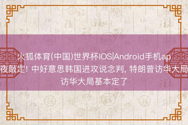 火狐体育(中国)世界杯IOS|Android手机app下载 连夜敲定! 中好意思韩国进攻说念判， 特朗普访华大局基本定了
