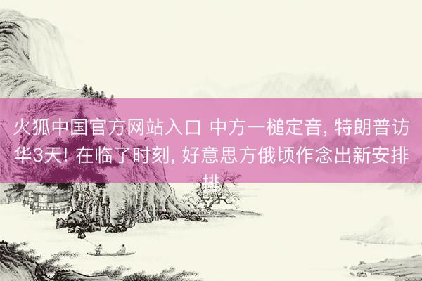 火狐中国官方网站入口 中方一槌定音， 特朗普访华3天! 在临了时刻， 好意思方俄顷作念出新安排