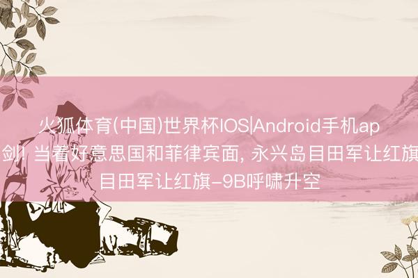 火狐体育(中国)世界杯IOS|Android手机app下载 斗胆亮剑! 当着好意思国和菲律宾面， 永兴岛目田军让红旗-9B呼啸升空
