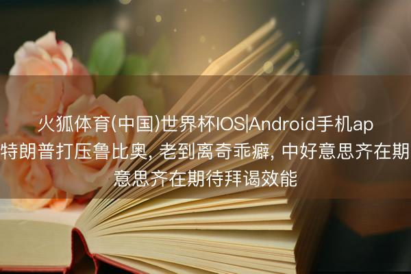 火狐体育(中国)世界杯IOS|Android手机app下载 传言特朗普打压鲁比奥， 老到离奇乖癖， 中好意思齐在期待拜谒效能