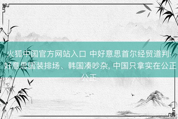 火狐中国官方网站入口 中好意思首尔经贸道判: 好意思国装排场、韩国凑吵杂， 中国只拿实在公正