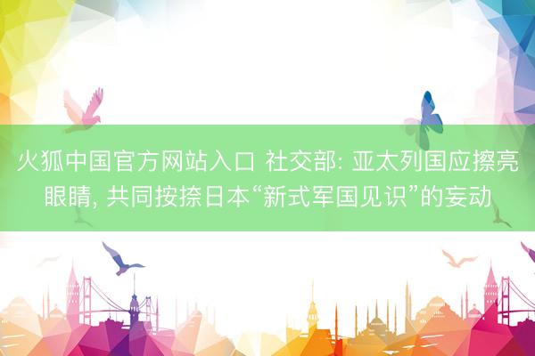 火狐中国官方网站入口 社交部: 亚太列国应擦亮眼睛， 共同按捺日本“新式军国见识”的妄动