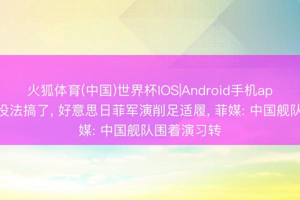 火狐体育(中国)世界杯IOS|Android手机app下载 实在没法搞了， 好意思日菲军演削足适履， 菲媒: 中国舰队围着演习转