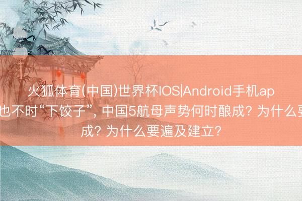 火狐体育(中国)世界杯IOS|Android手机app下载 航母也不时“下饺子”， 中国5航母声势何时酿成? 为什么要遍及建立?