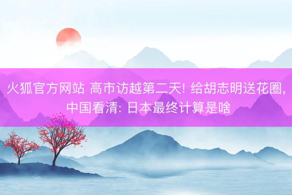 火狐官方网站 高市访越第二天! 给胡志明送花圈， 中国看清: 日本最终计算是啥