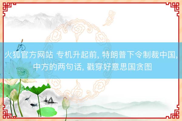 火狐官方网站 专机升起前， 特朗普下令制裁中国， 中方的两句话， 戳穿好意思国贪图