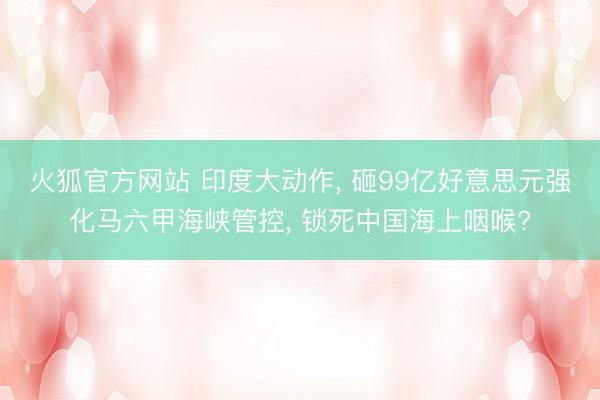 火狐官方网站 印度大动作， 砸99亿好意思元强化马六甲海峡管控， 锁死中国海上咽喉?