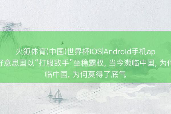 火狐体育(中国)世界杯IOS|Android手机app下载 往常好意思国以“打服敌手”坐稳霸权， 当今濒临中国， 为何莫得了底气