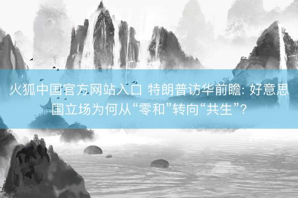 火狐中国官方网站入口 特朗普访华前瞻: 好意思国立场为何从“零和”转向“共生”?
