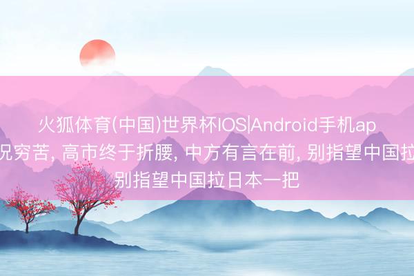 火狐体育(中国)世界杯IOS|Android手机app下载 情况穷苦， 高市终于折腰， 中方有言在前， 别指望中国拉日本一把