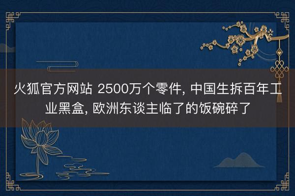 火狐官方网站 2500万个零件， 中国生拆百年工业黑盒， 欧洲东谈主临了的饭碗碎了