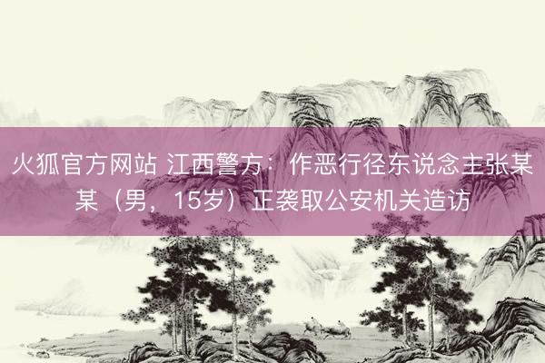 火狐官方网站 江西警方：作恶行径东说念主张某某（男，15岁）正袭取公安机关造访