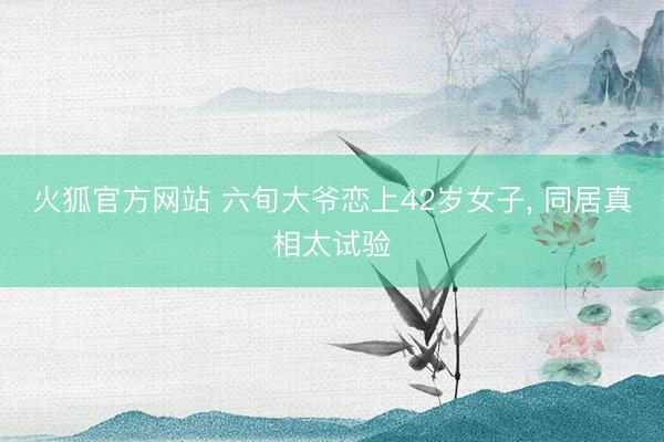 火狐官方网站 六旬大爷恋上42岁女子， 同居真相太试验