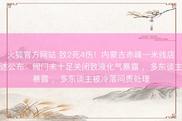 火狐官方网站 致2死4伤！内蒙古赤峰一米线店闪爆事故探访讲述公布：阀门未十足关闭致液化气暴露 ，多东谈主被冷落问责处理