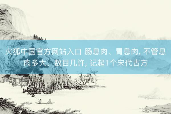 火狐中国官方网站入口 肠息肉、胃息肉， 不管息肉多大、数目几许， 记起1个宋代古方