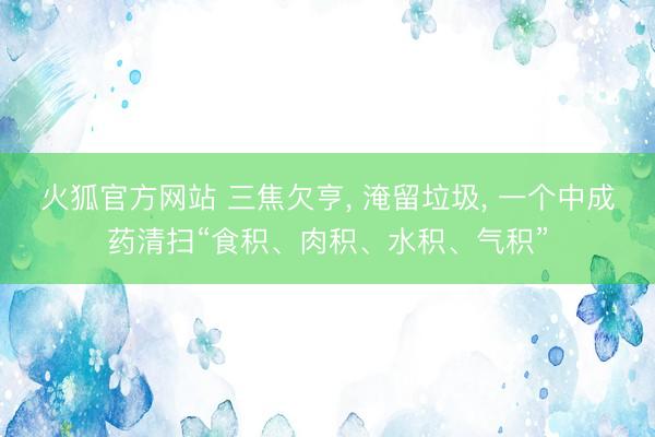 火狐官方网站 三焦欠亨, 淹留垃圾, 一个中成药清扫“食积、肉积、水积、气积”