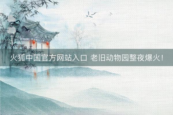 火狐中国官方网站入口 老旧动物园整夜爆火！