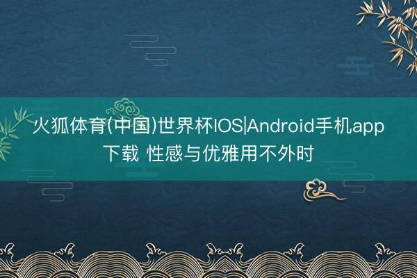 火狐体育(中国)世界杯IOS|Android手机app下载 性感与优雅用不外时
