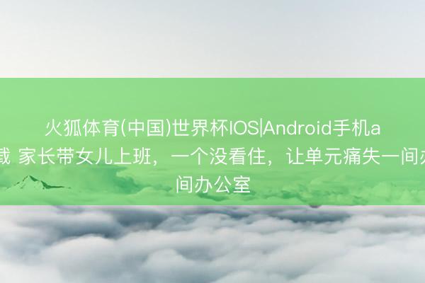 火狐体育(中国)世界杯IOS|Android手机app下载 家长带女儿上班，一个没看住，让单元痛失一间办公室