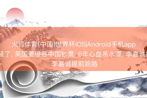 火狐体育(中国)世界杯IOS|Android手机app下载 不装了， 英国要侵吞中国钞票， 6年心血吊水漂， 李嘉诚提前跑路