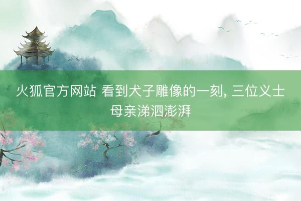 火狐官方网站 看到犬子雕像的一刻， 三位义士母亲涕泗澎湃
