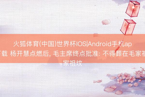 火狐体育(中国)世界杯IOS|Android手机app下载 杨开慧点燃后， 毛主席终点批准: 不得葬在毛家祖坟