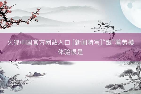 火狐中国官方网站入口 [新闻特写]“跟”着劳模体验很是