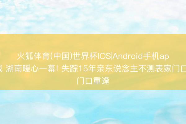 火狐体育(中国)世界杯IOS|Android手机app下载 湖南暖心一幕! 失踪15年亲东说念主不测表家门口重逢