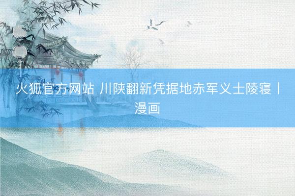 火狐官方网站 川陕翻新凭据地赤军义士陵寝丨漫画