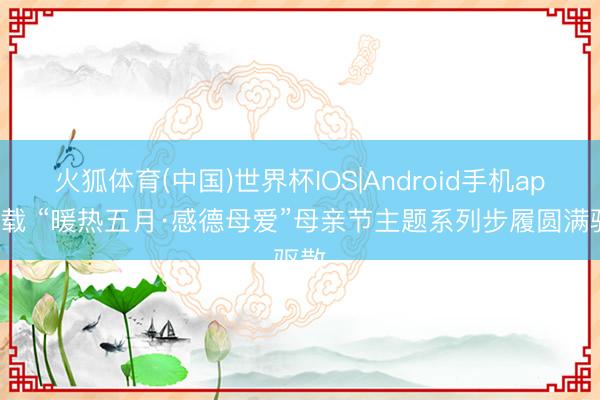 火狐体育(中国)世界杯IOS|Android手机app下载 “暖热五月·感德母爱”母亲节主题系列步履圆满驱散