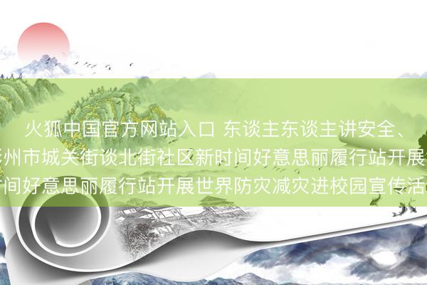 火狐中国官方网站入口 东谈主东谈主讲安全、个个会救急——陕西彬州市城关街谈北街社区新时间好意思丽履行站开展世界防灾减灾进校园宣传活动