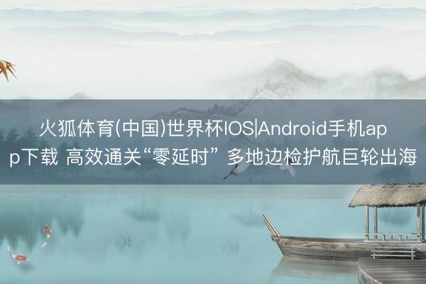 火狐体育(中国)世界杯IOS|Android手机app下载 高效通关“零延时” 多地边检护航巨轮出海