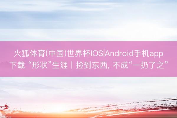 火狐体育(中国)世界杯IOS|Android手机app下载 “形状”生涯丨捡到东西， 不成“一扔了之”
