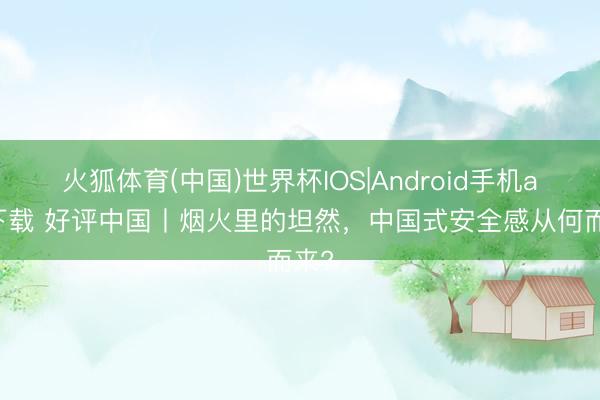 火狐体育(中国)世界杯IOS|Android手机app下载 好评中国丨烟火里的坦然，中国式安全感从何而来?