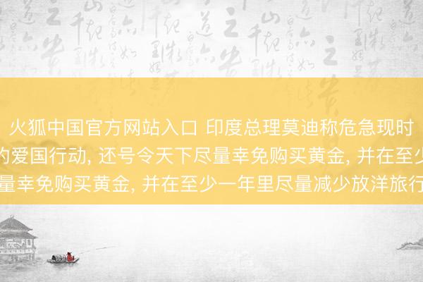 火狐中国官方网站入口 印度总理莫迪称危急现时少吃少许油即是极大的爱国行动， 还号令天下尽量幸免购买黄金， 并在至少一年里尽量减少放洋旅行