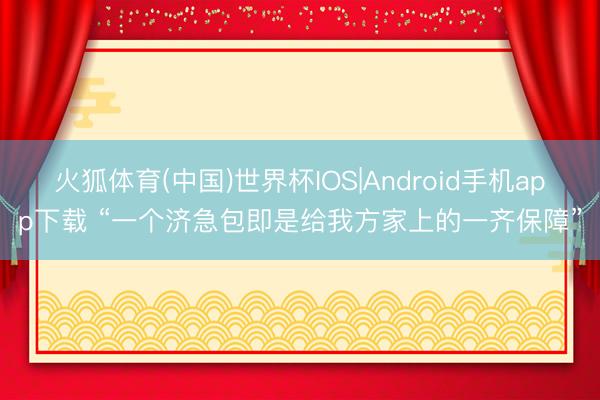 火狐体育(中国)世界杯IOS|Android手机app下载 “一个济急包即是给我方家上的一齐保障”